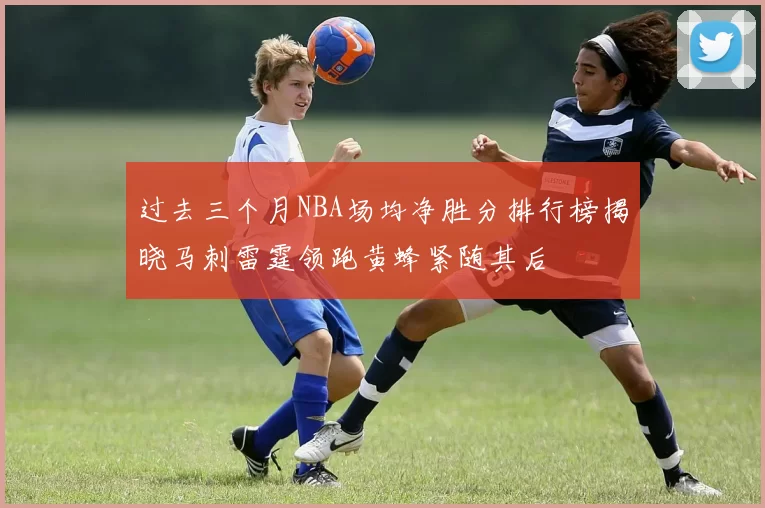 过去三个月NBA场均净胜分排行榜揭晓马刺雷霆领跑黄蜂紧随其后