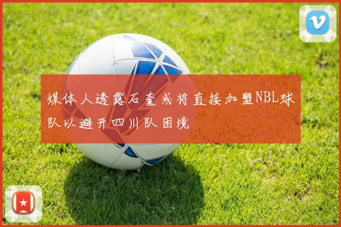 媒体人透露石奎或将直接加盟NBL球队以避开四川队困境