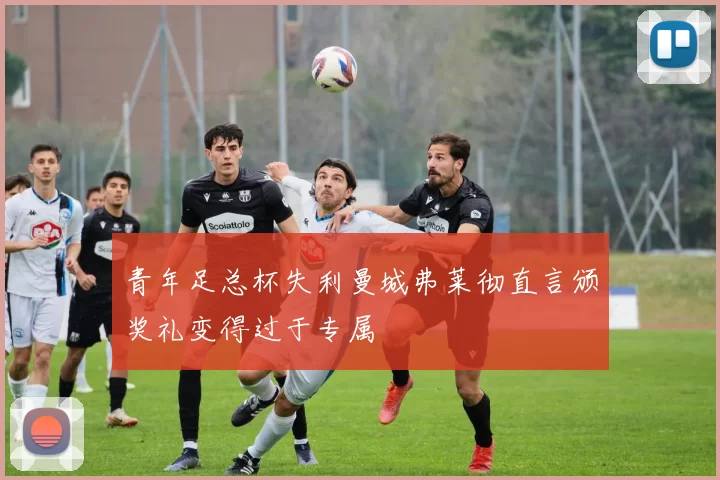 青年足总杯失利曼城弗莱彻直言颁奖礼变得过于专属