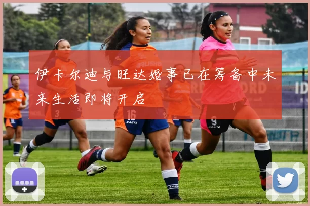 伊卡尔迪与旺达婚事已在筹备中未来生活即将开启