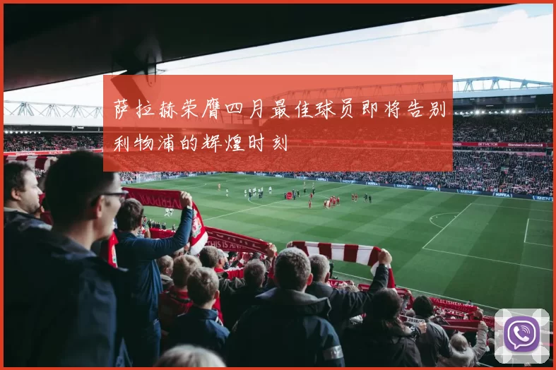 萨拉赫荣膺四月最佳球员即将告别利物浦的辉煌时刻