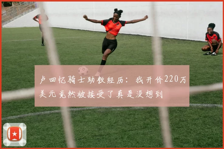 卢回忆骑士助教经历：我开价220万美元竟然被接受了真是没想到