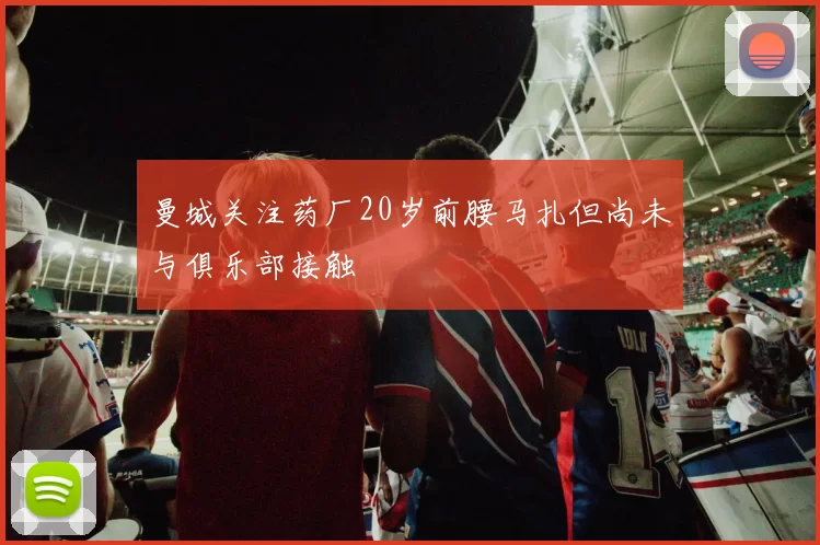 曼城关注药厂20岁前腰马扎但尚未与俱乐部接触