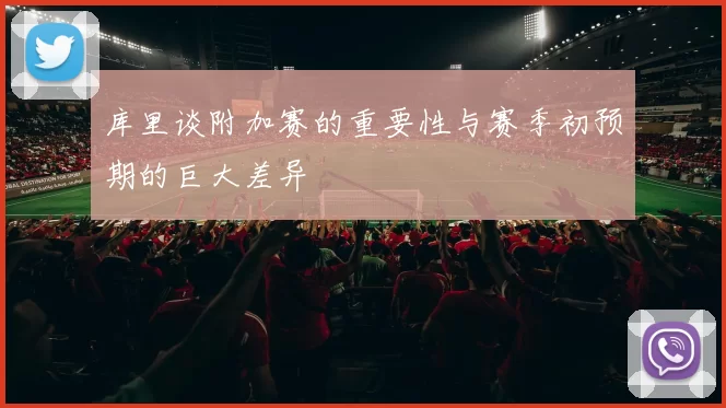 库里谈附加赛的重要性与赛季初预期的巨大差异