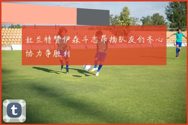 杜兰特赞伊森斗志昂扬队友们齐心协力争胜利