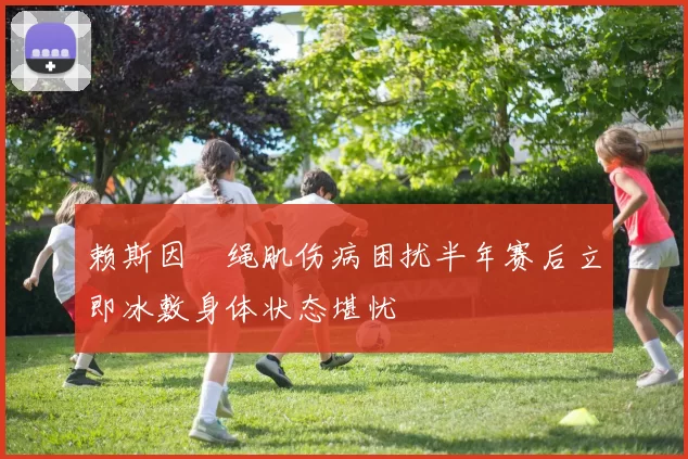 赖斯因腘绳肌伤病困扰半年赛后立即冰敷身体状态堪忧