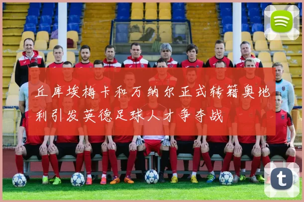 丘库埃梅卡和万纳尔正式转籍奥地利引发英德足球人才争夺战