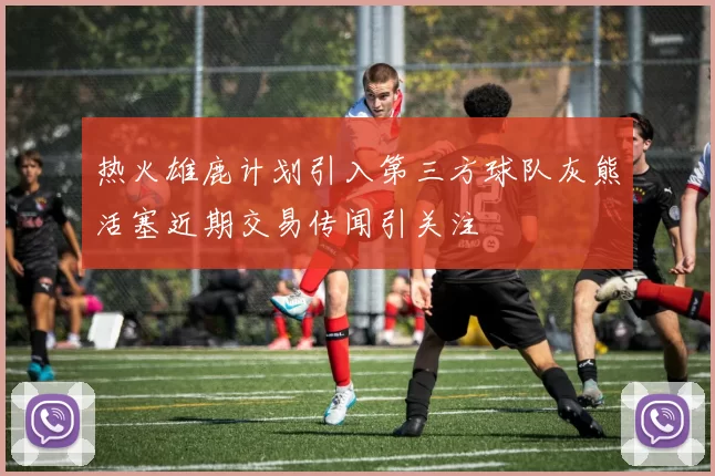 热火雄鹿计划引入第三方球队灰熊活塞近期交易传闻引关注