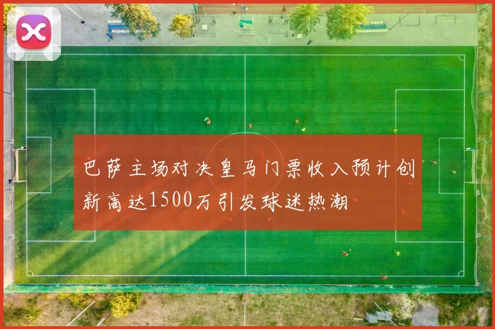 巴萨主场对决皇马门票收入预计创新高达1500万引发球迷热潮