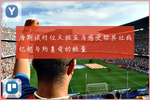 唐斯谈对位文班亚马感受称其让我忆起与约基奇的较量
