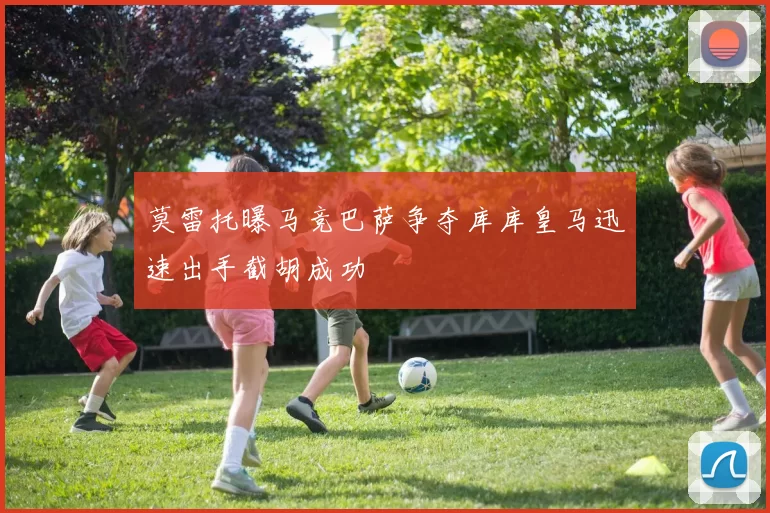 莫雷托曝马竞巴萨争夺库库皇马迅速出手截胡成功