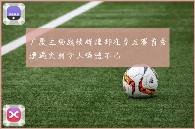 广厦主场战绩辉煌却在季后赛首秀遭遇失利令人唏嘘不已