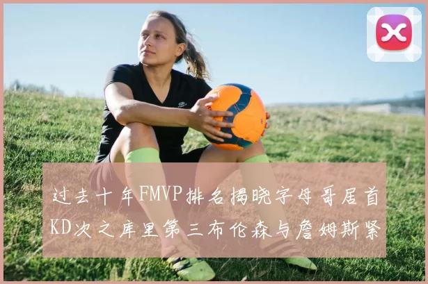 过去十年FMVP排名揭晓字母哥居首KD次之库里第三布伦森与詹姆斯紧随其后