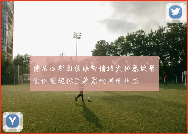 博尼法斯因伤缺阵情绪失控暴饮暴食体重超标显著影响训练状态
