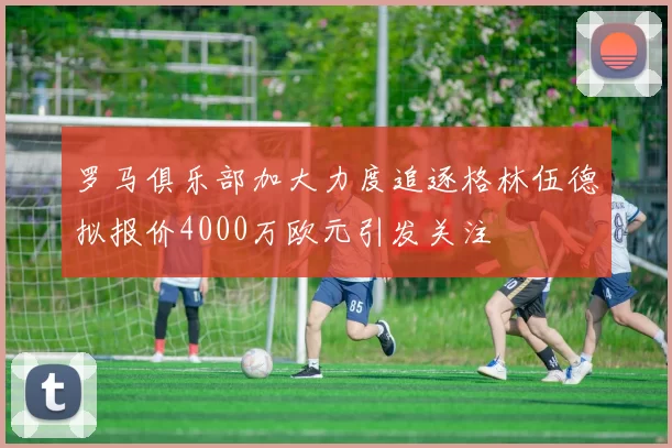 罗马俱乐部加大力度追逐格林伍德拟报价4000万欧元引发关注