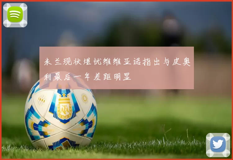 米兰现状堪忧维维亚诺指出与皮奥利最后一年差距明显
