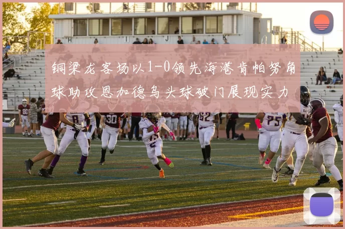 铜梁龙客场以1-0领先海港肯帕努角球助攻恩加德乌头球破门展现实力