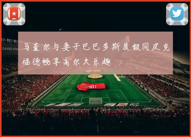 马奎尔与妻子巴巴多斯度假同皮克福德畅享高尔夫乐趣